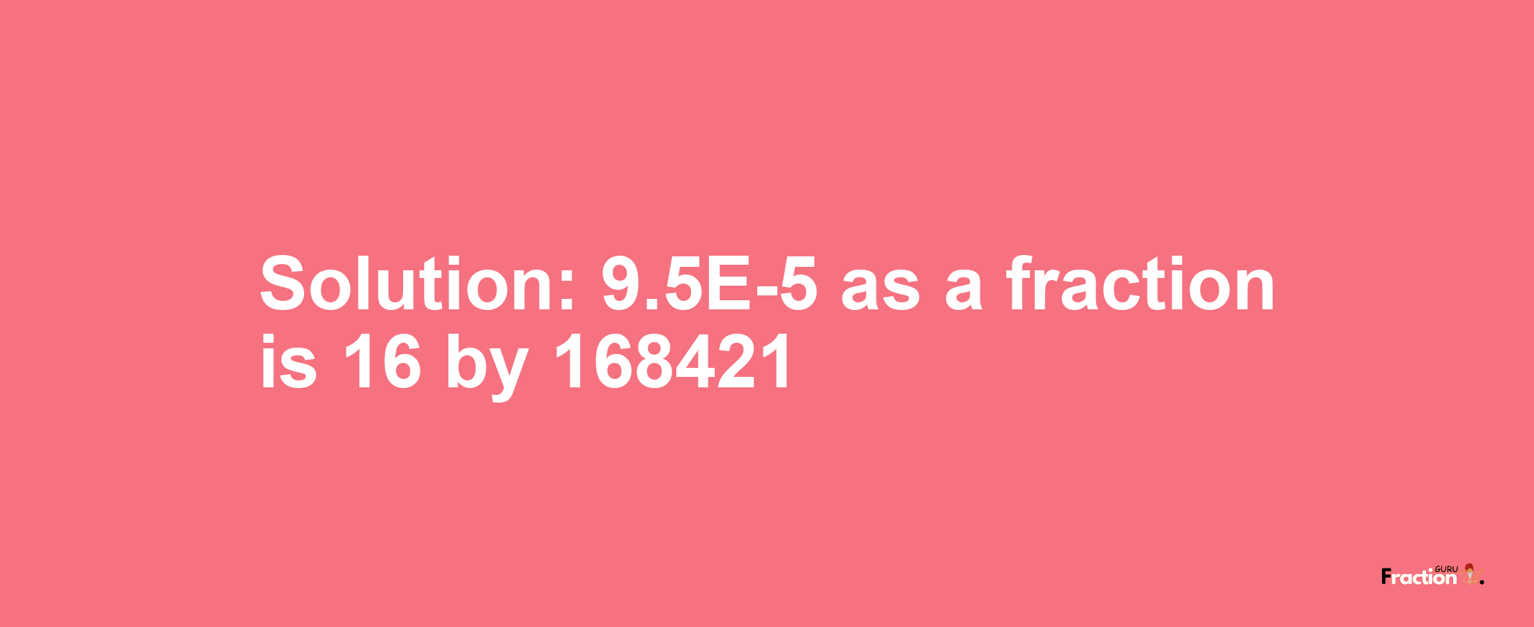 Solution:9.5E-5 as a fraction is 16/168421